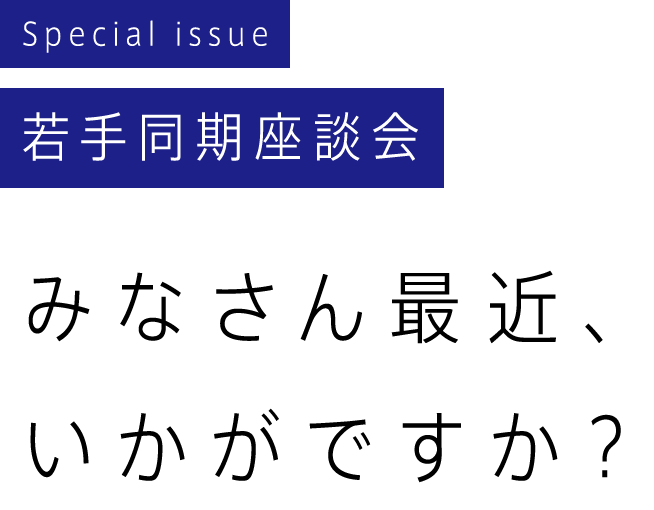 Special issue 若手同期座談会 みなさん最近、いかがですか？